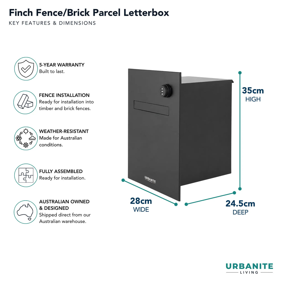 Urbanite Living dimensions for the Finch Fence/Brick Parcel Letterbox 28cm wide by 24.5c deep by 35cm high.  5 year warranty.  Colour is black.