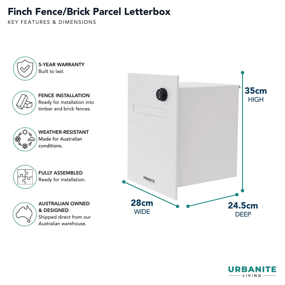 Urbanite Living dimensions for the Finch Fence/Brick Parcel Letterbox 28cm wide by 24.5c deep by 35cm high.  5 year warranty.  Colour is white with a black combination lock on the front.